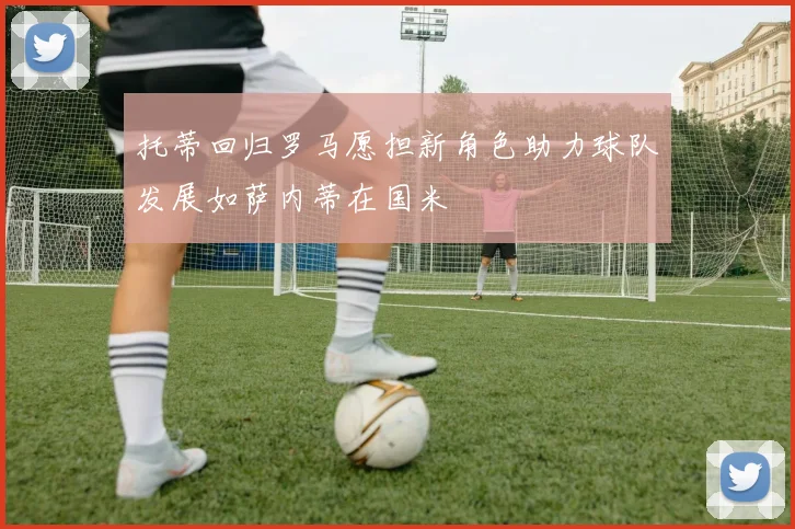 托蒂回归罗马愿担新角色助力球队发展如萨内蒂在国米