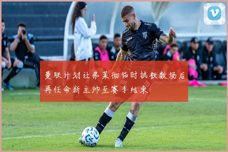 曼联计划让弗莱彻临时执教数场后再任命新主帅至赛季结束
