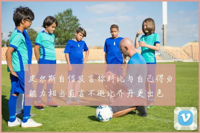 皮尔斯自信发言称科比与自己得分能力相当直言不逊比乔丹更出色