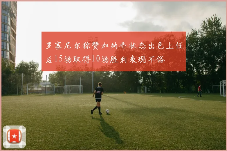 罗塞尼尔称赞加纳乔状态出色上任后15场取得10场胜利表现不俗