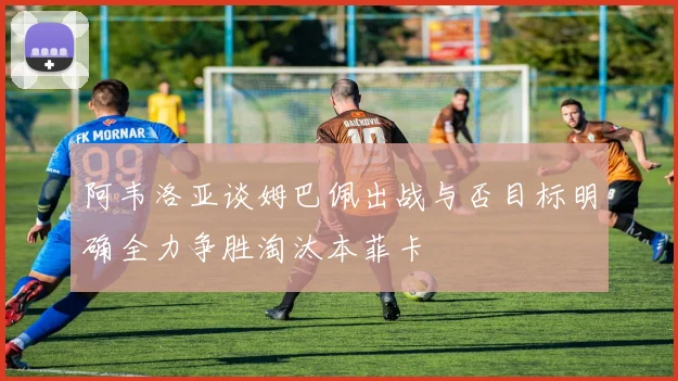 阿韦洛亚谈姆巴佩出战与否目标明确全力争胜淘汰本菲卡