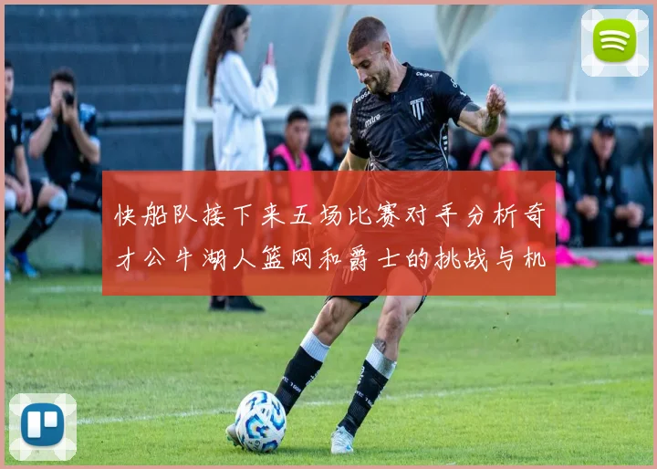 快船队接下来五场比赛对手分析奇才公牛湖人篮网和爵士的挑战与机遇