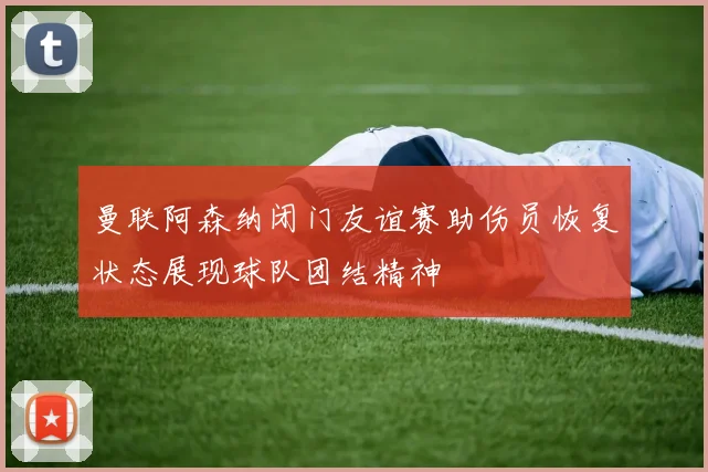曼联阿森纳闭门友谊赛助伤员恢复状态展现球队团结精神