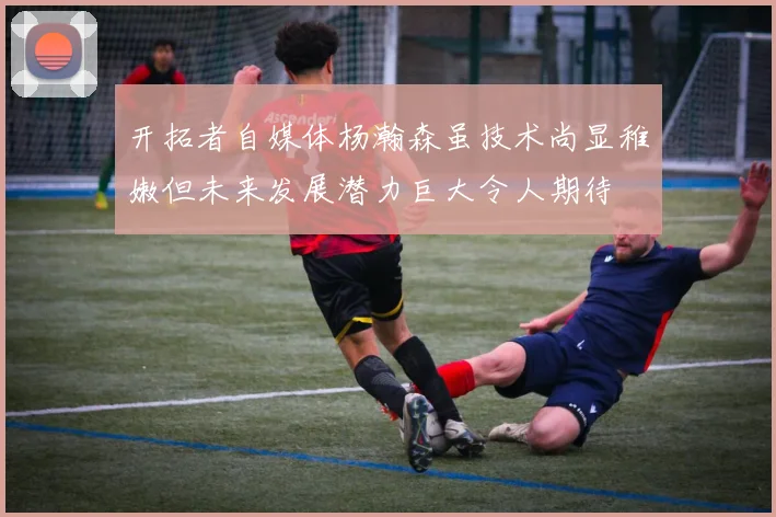 开拓者自媒体杨瀚森虽技术尚显稚嫩但未来发展潜力巨大令人期待