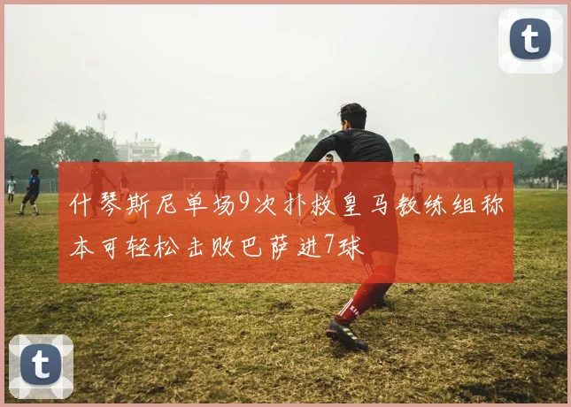 什琴斯尼单场9次扑救皇马教练组称本可轻松击败巴萨进7球
