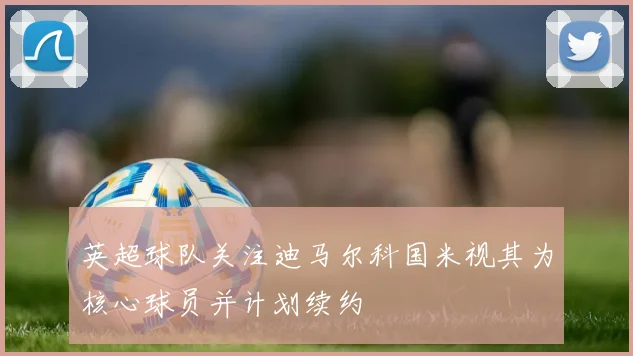 英超球队关注迪马尔科国米视其为核心球员并计划续约
