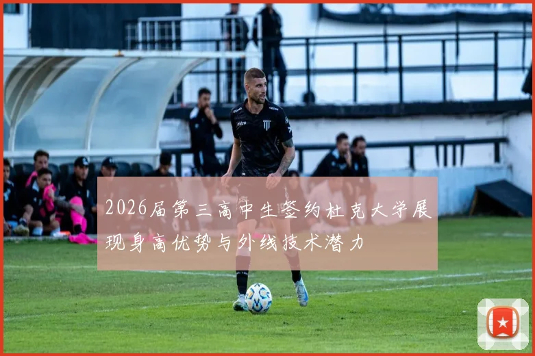 2026届第三高中生签约杜克大学展现身高优势与外线技术潜力