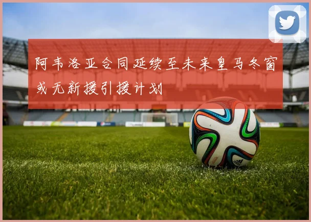 阿韦洛亚合同延续至未来皇马冬窗或无新援引援计划