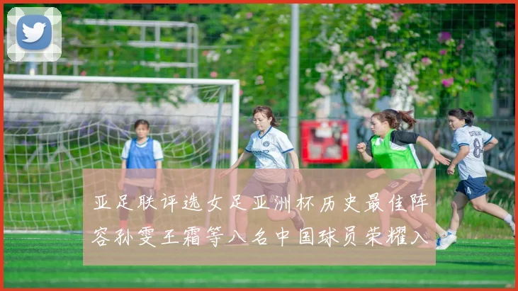 亚足联评选女足亚洲杯历史最佳阵容孙雯王霜等八名中国球员荣耀入选