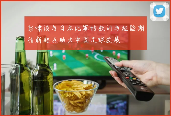彭啸谈与日本比赛的教训与经验期待新起点助力中国足球发展