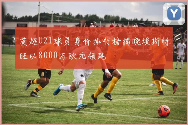 英超U21球员身价排行榜揭晓埃斯特旺以8000万欧元领跑