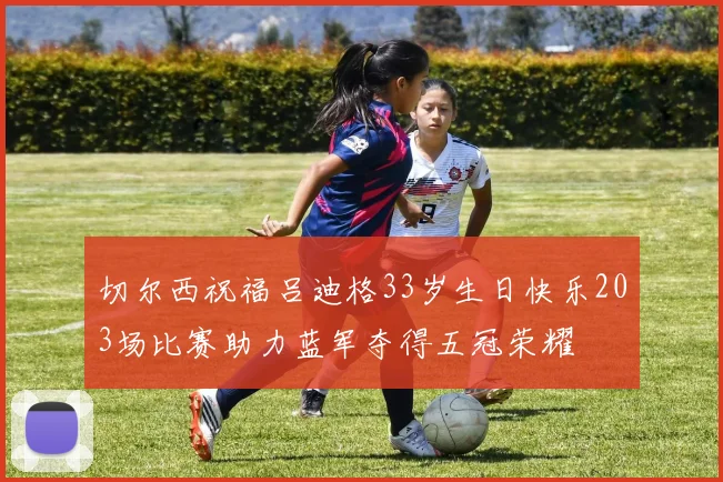 切尔西祝福吕迪格33岁生日快乐203场比赛助力蓝军夺得五冠荣耀