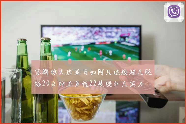 苏群称文班亚马如阿凡达般超凡脱俗20分钟正负值22展现非凡实力