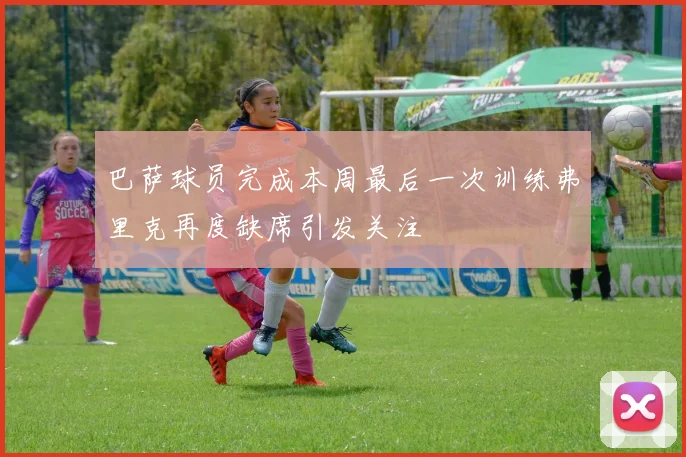 巴萨球员完成本周最后一次训练弗里克再度缺席引发关注