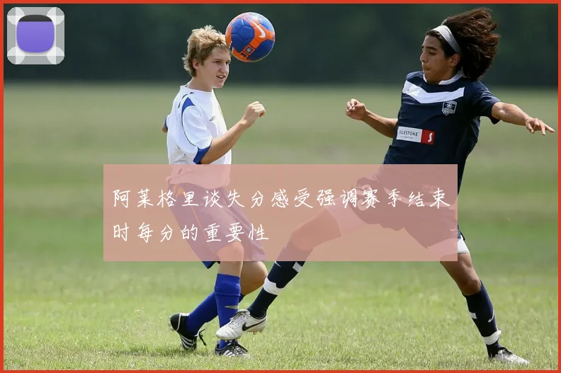 阿莱格里谈失分感受强调赛季结束时每分的重要性