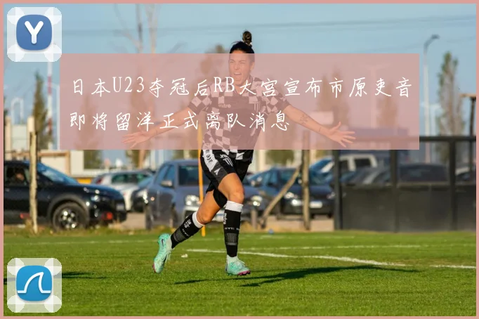日本U23夺冠后RB大宫宣布市原吏音即将留洋正式离队消息
