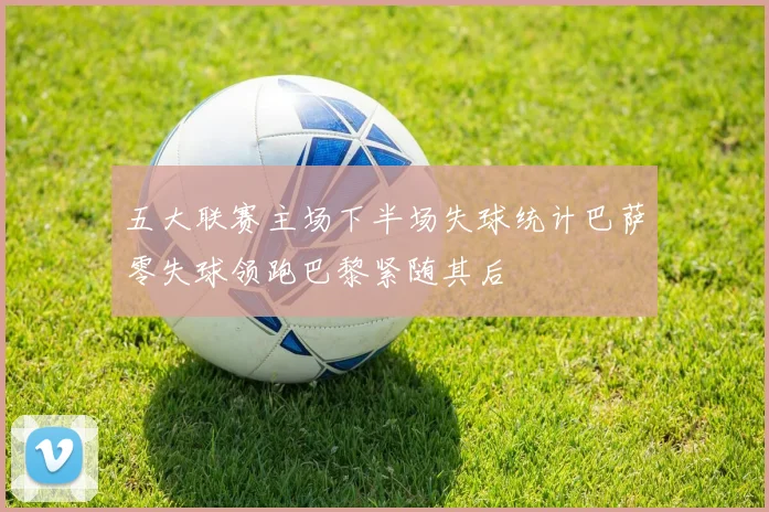 五大联赛主场下半场失球统计巴萨零失球领跑巴黎紧随其后