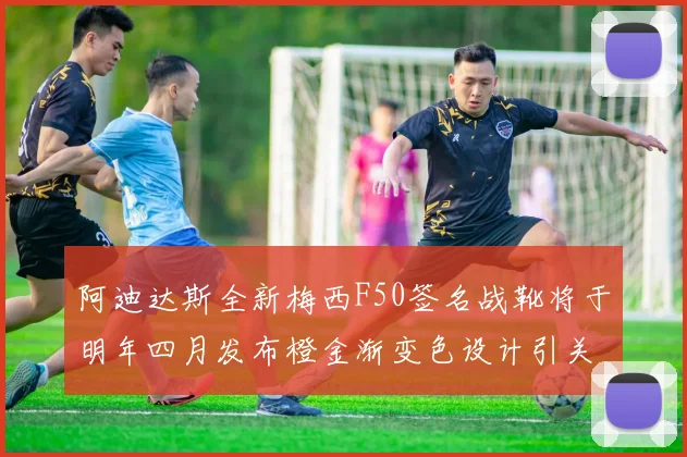 阿迪达斯全新梅西F50签名战靴将于明年四月发布橙金渐变色设计引关注