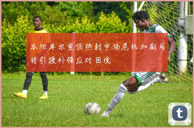 本坦库尔重伤热刺中场危机加剧或将引援补强应对困境