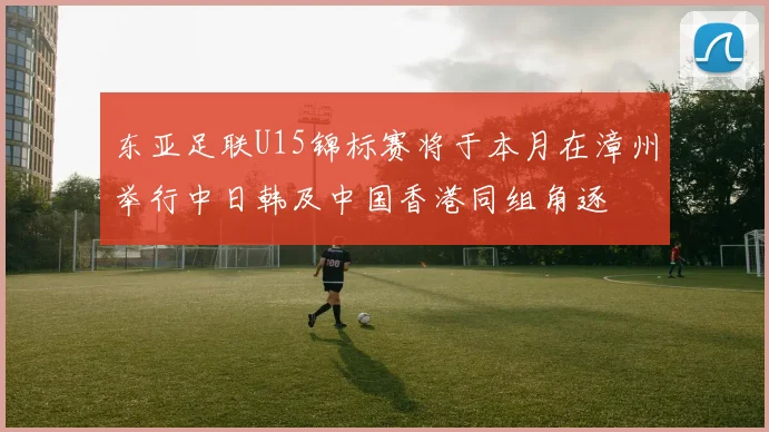 东亚足联U15锦标赛将于本月在漳州举行中日韩及中国香港同组角逐