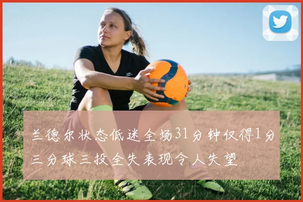 兰德尔状态低迷全场31分钟仅得1分三分球三投全失表现令人失望