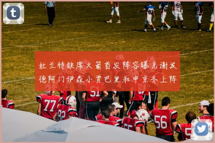 杜兰特缺席火箭首发阵容曝光谢泼德阿门伊森小贾巴里和申京齐上阵