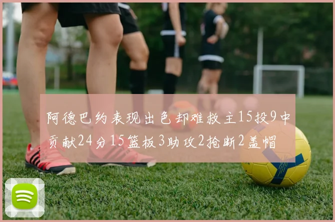 阿德巴约表现出色却难救主15投9中贡献24分15篮板3助攻2抢断2盖帽