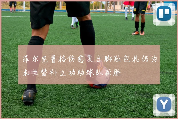 菲尔克鲁格伤愈复出脚趾包扎仍为米兰替补立功助球队获胜