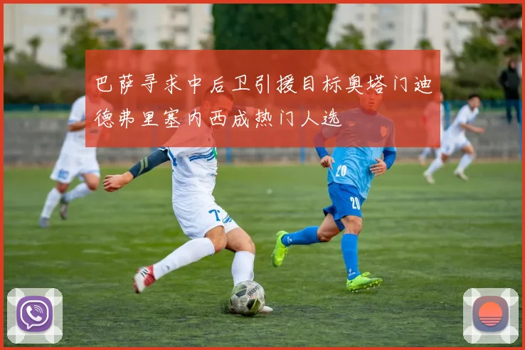 巴萨寻求中后卫引援目标奥塔门迪德弗里塞内西成热门人选