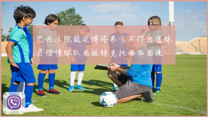 巴西法院裁定博塔弗戈不得出售球员偿债球队老板特克托面临困境