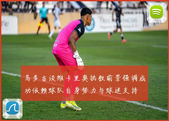 乌多吉谈维卡里奥执教前景强调成功依赖球队自身努力与球迷支持