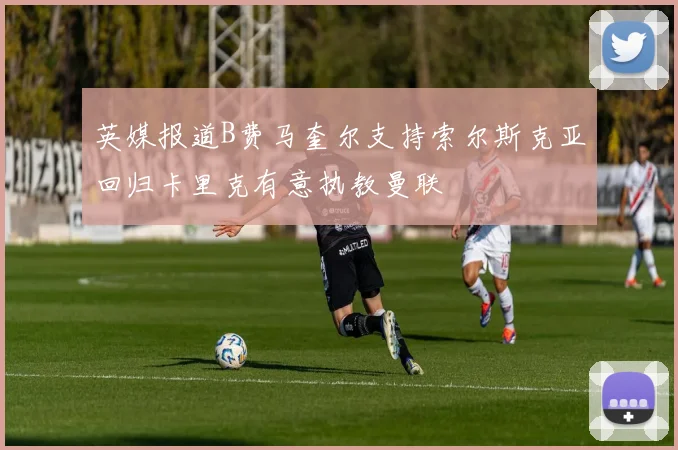 英媒报道B费马奎尔支持索尔斯克亚回归卡里克有意执教曼联