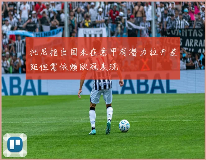 托尼指出国米在意甲有潜力拉开差距但需依赖欧冠表现